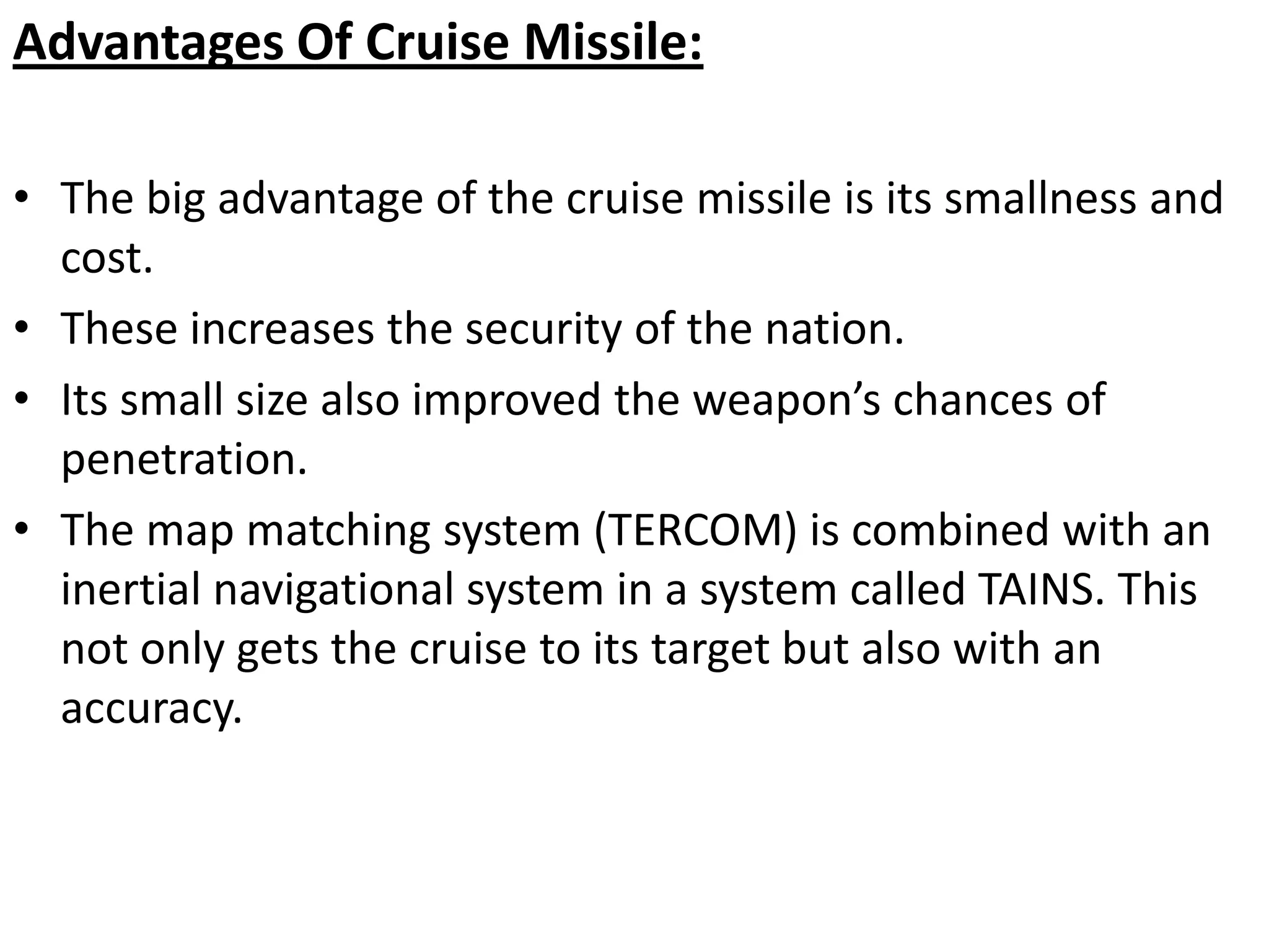 Advantages Of Cruise Missile:
• The big advantage of the cruise missile is its smallness and
cost.
• These increases the security of the nation.
• Its small size also improved the weapon’s chances of
penetration.
• The map matching system (TERCOM) is combined with an
inertial navigational system in a system called TAINS. This
not only gets the cruise to its target but also with an
accuracy.
 