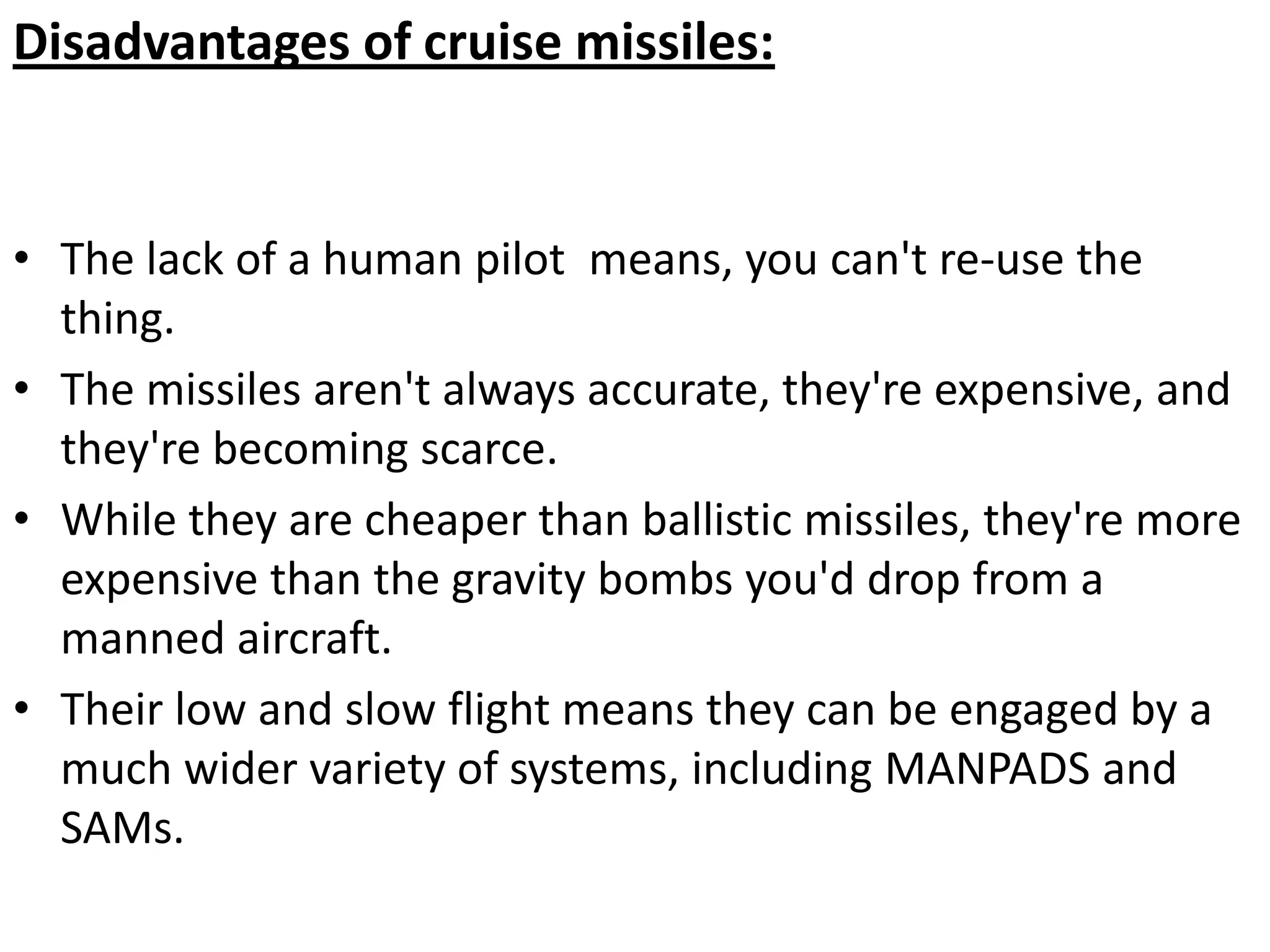 Disadvantages of cruise missiles:
• The lack of a human pilot means, you can't re-use the
thing.
• The missiles aren't always accurate, they're expensive, and
they're becoming scarce.
• While they are cheaper than ballistic missiles, they're more
expensive than the gravity bombs you'd drop from a
manned aircraft.
• Their low and slow flight means they can be engaged by a
much wider variety of systems, including MANPADS and
SAMs.
 