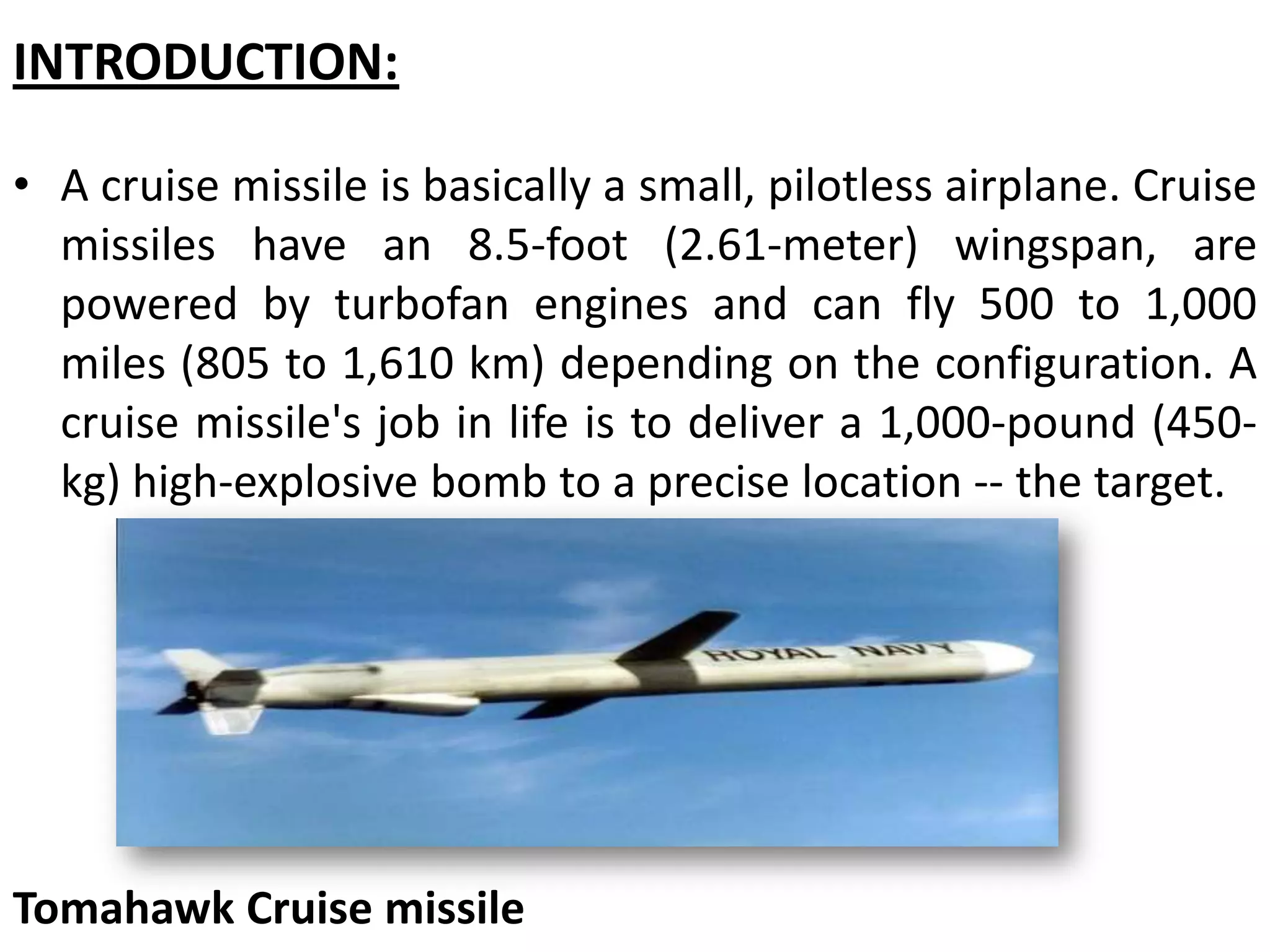 INTRODUCTION:
• A cruise missile is basically a small, pilotless airplane. Cruise
missiles have an 8.5-foot (2.61-meter) wingspan, are
powered by turbofan engines and can fly 500 to 1,000
miles (805 to 1,610 km) depending on the configuration. A
cruise missile's job in life is to deliver a 1,000-pound (450-
kg) high-explosive bomb to a precise location -- the target.
Tomahawk Cruise missile
 