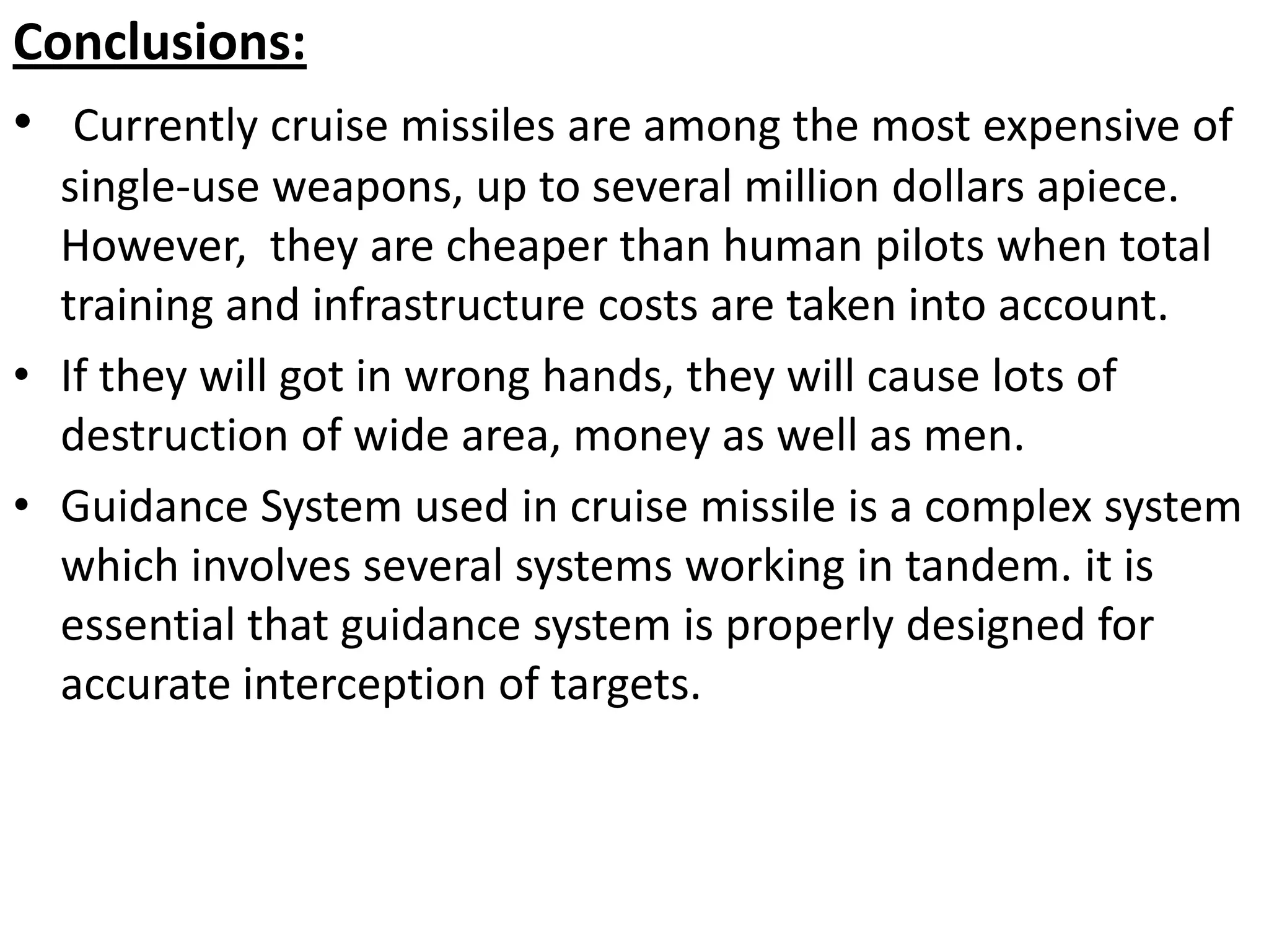 Conclusions:
• Currently cruise missiles are among the most expensive of
single-use weapons, up to several million dollars apiece.
However, they are cheaper than human pilots when total
training and infrastructure costs are taken into account.
• If they will got in wrong hands, they will cause lots of
destruction of wide area, money as well as men.
• Guidance System used in cruise missile is a complex system
which involves several systems working in tandem. it is
essential that guidance system is properly designed for
accurate interception of targets.
 