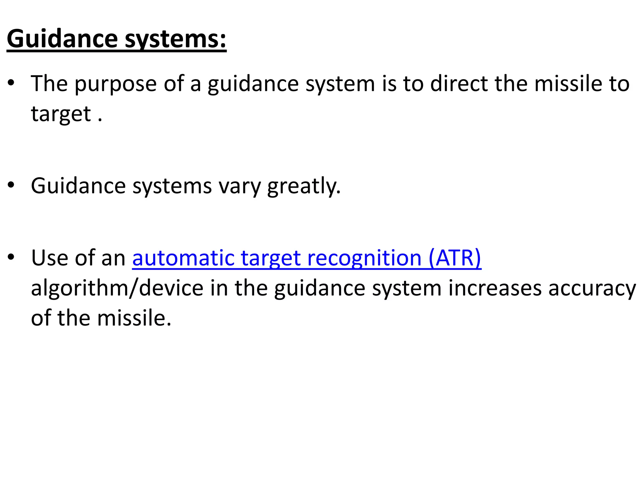 Guidance systems:
• The purpose of a guidance system is to direct the missile to
target .
• Guidance systems vary greatly.
• Use of an automatic target recognition (ATR)
algorithm/device in the guidance system increases accuracy
of the missile.
 