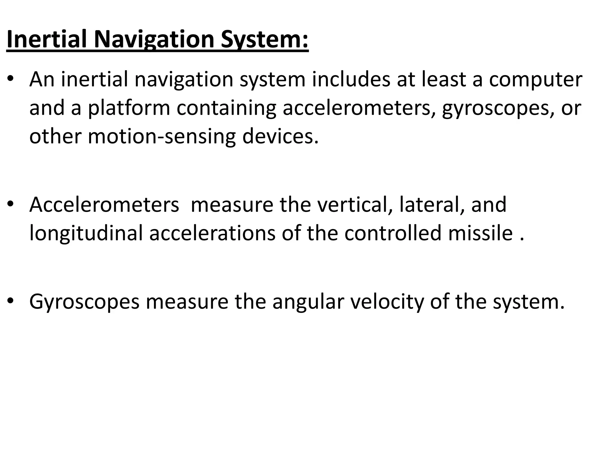 Inertial Navigation System:
• An inertial navigation system includes at least a computer
and a platform containing accelerometers, gyroscopes, or
other motion-sensing devices.
• Accelerometers measure the vertical, lateral, and
longitudinal accelerations of the controlled missile .
• Gyroscopes measure the angular velocity of the system.
 