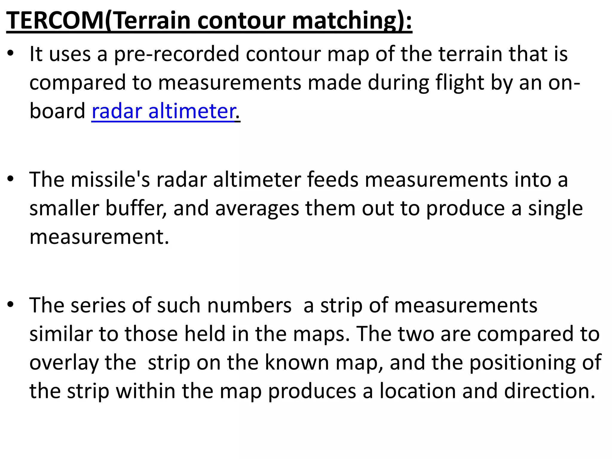 TERCOM(Terrain contour matching):
• It uses a pre-recorded contour map of the terrain that is
compared to measurements made during flight by an on-
board radar altimeter.
• The missile's radar altimeter feeds measurements into a
smaller buffer, and averages them out to produce a single
measurement.
• The series of such numbers a strip of measurements
similar to those held in the maps. The two are compared to
overlay the strip on the known map, and the positioning of
the strip within the map produces a location and direction.
 