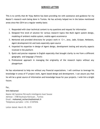 SERVICE LETTER
This is to certify that Mr Vijay Mohire has been providing me with assistance and guidance for my
Master’s research work being done in Tunisia. He has actively helped me in the below mentioned
areas since Nov 2014 on a regular weekly basis:
1. Responded with clear technical content to my questions and request for information
2. Designed first level of solution for various research topics like Multi Agent system design,
modeling of ambient mobile system, mobile agent ecommerce
3. Mentored and provided directions for project work in C++, Java, Jade, Eclipse, Netbeans,
Agent development kit and tools especially open source
4. Imparted his expertise in design of Agent design, development testing and security aspects
involved in the platform
5. Quick and precise response in English especially that brought clarity to me from a different
geography and language ( French)
6. Professional approach in managing the originality of the research topics without any
plaugerisum
He has volunteered to help me without any financial expectations. I will continue to leverage his
knowledge in areas of IT project work, Agent based design and development. I can assure you that
he will be a great source of information and knowledge house for your projects. I wish him a bright
future.
For,
Shili Mohamed
Master M2 Système Pérvasifs intelligents Issat Sousse
Adresse : 3180 bouhajla Kairouan , Tunisia
Email : mohamed_recherche@hotmail.fr
Téléphone portable :+216- 21307656
Letter dated: March 30, 2015
 