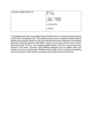 Average daylight factor, DF W x T θ
A (1-R)
= 101 x 0.6(73)
348.81 (1-0.5)
= 0.29 x 87.6
= 25.4%
The selected study room has daylight factor of 9.59% which is not reach the requirements
of MS 1525 of exceeding 3-6%. This justified that the room is brightly lit without artificial
lighting during daytime. Based on the recommended illuminance categories, the standard
illuminance required spaces is 300-500lux, which is much lower than the room’s indoor
illuminance level 1918 lux. The average daylight factors of 25.4% is way too high than
optimum 3-5% levels. Therefore, light shielding strategies such as rollable blinds and
wooden louvers are implemented. Rollable blinds enable user to customize the lighting
level of the space to their comfort according to the weather and time of the day.
 