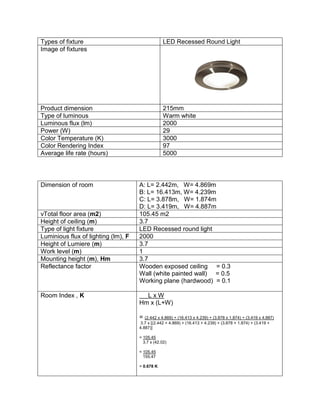 Types of fixture LED Recessed Round Light
Image of fixtures
Product dimension 215mm
Type of luminous Warm white
Luminous flux (lm) 2000
Power (W) 29
Color Temperature (K) 3000
Color Rendering Index 97
Average life rate (hours) 5000
Dimension of room A: L= 2.442m, W= 4.869m
B: L= 16.413m, W= 4.239m
C: L= 3.878m, W= 1.874m
D: L= 3.419m, W= 4.887m
vTotal floor area (m2) 105.45 m2
Height of ceiling (m) 3.7
Type of light fixture LED Recessed round light
Luminious flux of lighting (lm), F 2000
Height of Lumiere (m) 3.7
Work level (m) 1
Mounting height (m), Hm 3.7
Reflectance factor Wooden exposed ceiling = 0.3
Wall (white painted wall) = 0.5
Working plane (hardwood) = 0.1
Room Index , K L x W
Hm x (L+W)
= (2.442 x 4.869) + (16.413 x 4.239) + (3.878 x 1.874) + (3.419 x 4.887)
3.7 x [(2.442 + 4.869) + (16.413 + 4.239) + (3.878 + 1.874) + (3.419 +
4.887)]
= 105.45
3.7 x (42.02)
= 105.45
155.47
= 0.678 K
 