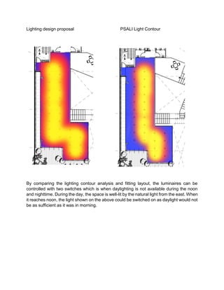 Lighting design proposal PSALI Light Contour
By comparing the lighting contour analysis and fitting layout, the luminaires can be
controlled with two switches which is when daylighting is not available during the noon
and nighttime. During the day, the space is well-lit by the natural light from the east. When
it reaches noon, the light shown on the above could be switched on as daylight would not
be as sufficient as it was in morning.
 