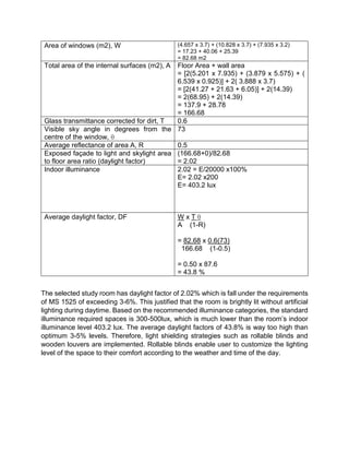 Area of windows (m2), W (4.657 x 3.7) + (10.828 x 3.7) + (7.935 x 3.2)
= 17.23 + 40.06 + 25.39
= 82.68 m2
Total area of the internal surfaces (m2), A Floor Area + wall area
= [2(5.201 x 7.935) + (3.879 x 5.575) + (
6.539 x 0.925)] + 2( 3.888 x 3.7)
= [2(41.27 + 21.63 + 6.05)] + 2(14.39)
= 2(68.95) + 2(14.39)
= 137.9 + 28.78
= 166.68
Glass transmittance corrected for dirt, T 0.6
Visible sky angle in degrees from the
centre of the window, θ
73
Average reflectance of area A, R 0.5
Exposed façade to light and skylight area
to floor area ratio (daylight factor)
(166.68+0)/82.68
= 2.02
Indoor illuminance 2.02 = E/20000 x100%
E= 2.02 x200
E= 403.2 lux
Average daylight factor, DF W x T θ
A (1-R)
= 82.68 x 0.6(73)
166.68 (1-0.5)
= 0.50 x 87.6
= 43.8 %
The selected study room has daylight factor of 2.02% which is fall under the requirements
of MS 1525 of exceeding 3-6%. This justified that the room is brightly lit without artificial
lighting during daytime. Based on the recommended illuminance categories, the standard
illuminance required spaces is 300-500lux, which is much lower than the room’s indoor
illuminance level 403.2 lux. The average daylight factors of 43.8% is way too high than
optimum 3-5% levels. Therefore, light shielding strategies such as rollable blinds and
wooden louvers are implemented. Rollable blinds enable user to customize the lighting
level of the space to their comfort according to the weather and time of the day.
 