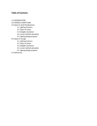 Table of Contents
1.0 INTRODUCTION
2.0 OVERALL FLOOR PLANS
3.0 Space A: Quiet Reading Area
3.1 Lighting Contours
3.2 Types of Lamps
3.3 Daylight calculation
3.4 Lumen method calculation
3.5 Lighting design proposal
4.0 Space A: Lounge
4.1 Lighting Contours
4.2 Types of Lamps
4.3 Daylight calculation
4.4 Lumen method calculation
4.5 Lighting design proposal
5.0 References
 
