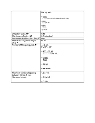 Hm x (L+W)
= (68.95)
3.7 x [(7.935+5.201+5.575+3.979+0.925+6.539)]
= 68.95
3.7 x (30.15)
= 68.95
111.57
= 0.618 K
Utilization factor, UF 0.48
Maintenance Factor, MF 0.8 (standard)
Illuminance level required (lux), E 400
Area of working plane height
(m2), A
68.95
Number of fittings required, N E x A
F x UF x MF
= 400 x 68.95
5000 x 0.48 x 0.8
= 27580
1920
= 14.36
= 14 bulbs
Maximum horizontal spacing
between fittings, S max
(filaments lamps)
1.5 x Hm
= 1.5 x 3.7
= 5.55m
 