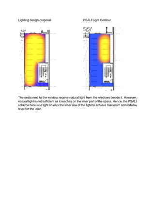 Lighting design proposal PSALI Light Contour
The seats next to the window receive natural light from the windows beside it. However,
natural light is not sufficient as it reaches on the inner part of the space. Hence, the PSALI
scheme here is to light on only the inner row of the light to achieve maximum comfortable
level for the user.
 