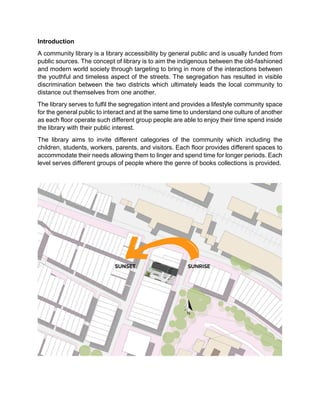Introduction
A community library is a library accessibility by general public and is usually funded from
public sources. The concept of library is to aim the indigenous between the old-fashioned
and modern world society through targeting to bring in more of the interactions between
the youthful and timeless aspect of the streets. The segregation has resulted in visible
discrimination between the two districts which ultimately leads the local community to
distance out themselves from one another.
The library serves to fulfil the segregation intent and provides a lifestyle community space
for the general public to interact and at the same time to understand one culture of another
as each floor operate such different group people are able to enjoy their time spend inside
the library with their public interest.
The library aims to invite different categories of the community which including the
children, students, workers, parents, and visitors. Each floor provides different spaces to
accommodate their needs allowing them to linger and spend time for longer periods. Each
level serves different groups of people where the genre of books collections is provided.
 