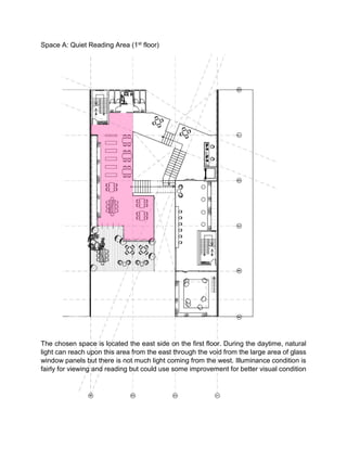 Space A: Quiet Reading Area (1st floor)
The chosen space is located the east side on the first floor. During the daytime, natural
light can reach upon this area from the east through the void from the large area of glass
window panels but there is not much light coming from the west. Illuminance condition is
fairly for viewing and reading but could use some improvement for better visual condition
 