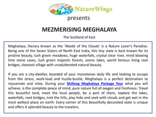 MEZMERISING MEGHALAYA
Meghalaya, literary known as the 'Abode of the Clouds' is a Nature Lover's Paradise.
Being one of the Seven Sisters of North East India, this tiny state is best known for its
pristine beauty, lush green meadows, huge waterfalls, crystal clear river, mind blowing
lime stone caves, lush green majestic forests, scenic lakes, world famous living root
bridges, cleanest village with unadulterated natural beauty.
If you are a city-dweller, boarded of your monotones daily life and looking to escape
from the stress, work-load and hustle-bustle, Meghalaya is a perfect destination to
rejuvenate and relax. During your Shillong Meghalaya Package Tour what you will
achieve, is the complete peace of mind, pure nature full of oxygen and freshness. Travel
this beautiful land, meet the local people, be a part of them, explore the lakes,
waterfalls, root bridges, trek the hills, play hide and seek with clouds and get wet in the
most wettest place on earth. Every corner of this beautifully decorated state is unique
and offers it splendid beauty to the travelers.
presents
The Scotland of East
 