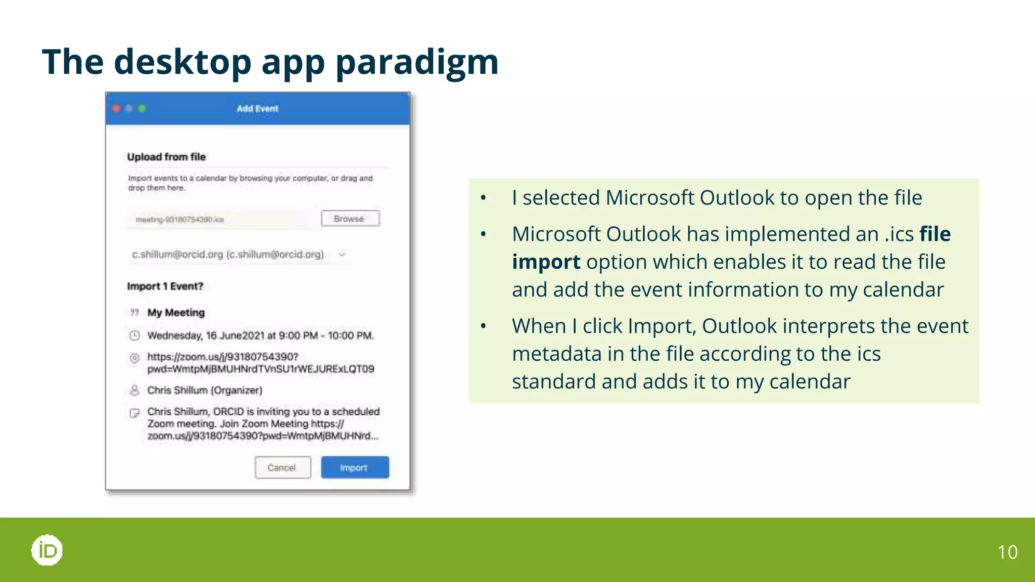 The desktop app paradigm
10
• I selected Microsoft Outlook to open the file
• Microsoft Outlook has implemented an .ics file
import option which enables it to read the file
and add the event information to my calendar
• When I click Import, Outlook interprets the event
metadata in the file according to the ics
standard and adds it to my calendar
 