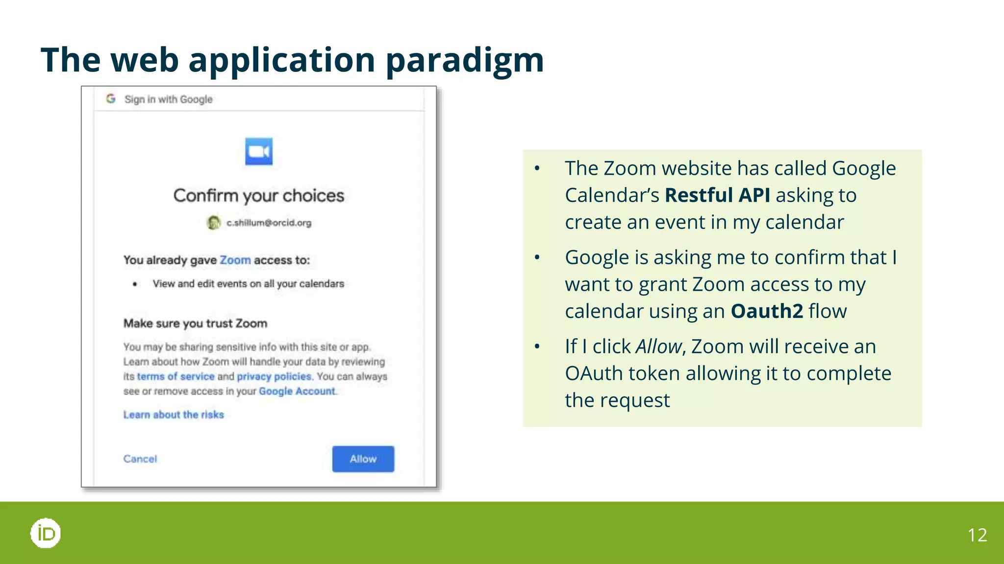 The web application paradigm
12
• The Zoom website has called Google
Calendar’s Restful API asking to
create an event in my calendar
• Google is asking me to confirm that I
want to grant Zoom access to my
calendar using an Oauth2 flow
• If I click Allow, Zoom will receive an
OAuth token allowing it to complete
the request
 