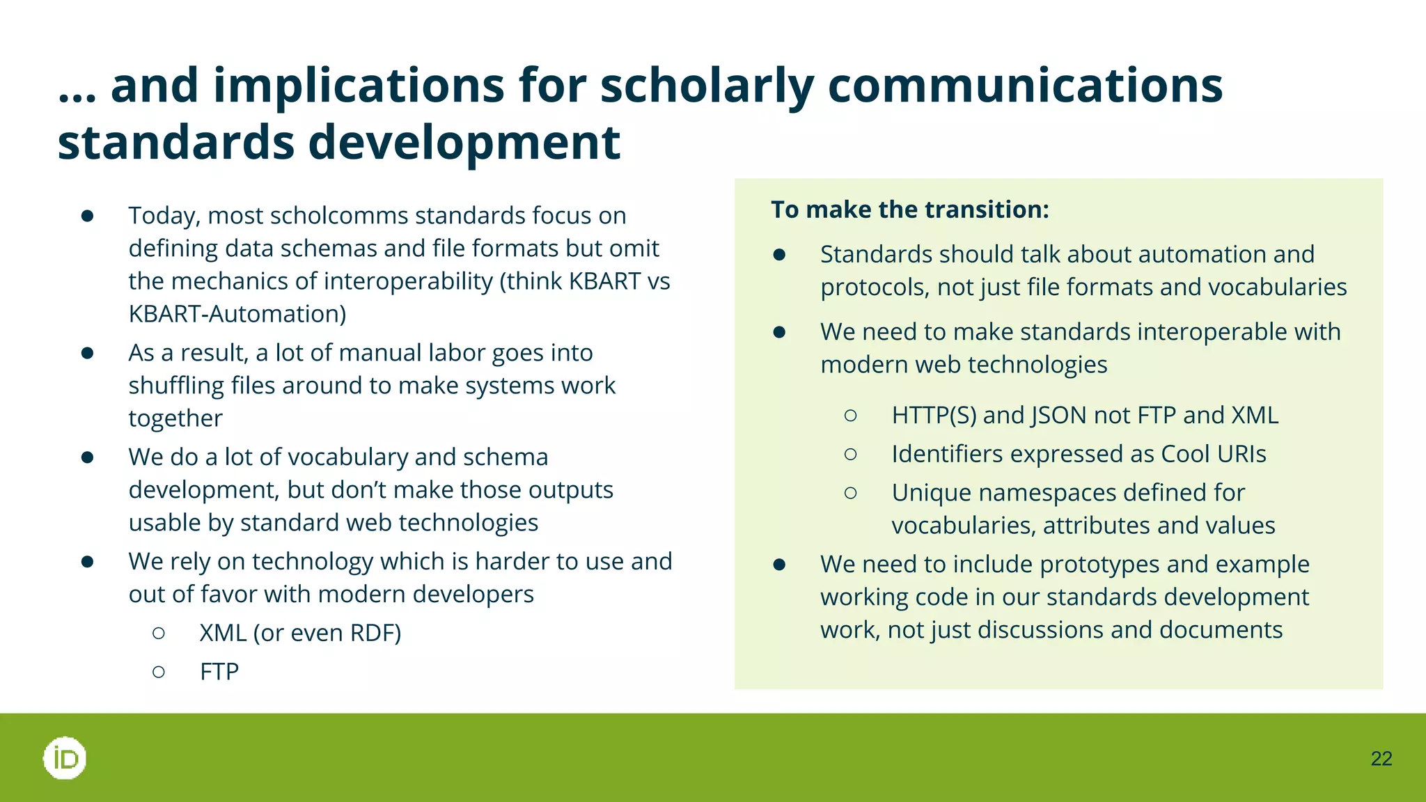 22
… and implications for scholarly communications
standards development
● Today, most scholcomms standards focus on
defining data schemas and file formats but omit
the mechanics of interoperability (think KBART vs
KBART-Automation)
● As a result, a lot of manual labor goes into
shuffling files around to make systems work
together
● We do a lot of vocabulary and schema
development, but don’t make those outputs
usable by standard web technologies
● We rely on technology which is harder to use and
out of favor with modern developers
○ XML (or even RDF)
○ FTP
To make the transition:
● Standards should talk about automation and
protocols, not just file formats and vocabularies
● We need to make standards interoperable with
modern web technologies
○ HTTP(S) and JSON not FTP and XML
○ Identifiers expressed as Cool URIs
○ Unique namespaces defined for
vocabularies, attributes and values
● We need to include prototypes and example
working code in our standards development
work, not just discussions and documents
 