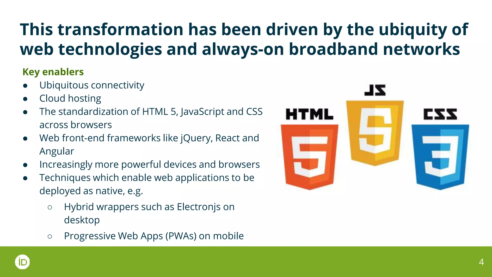 This transformation has been driven by the ubiquity of
web technologies and always-on broadband networks
Key enablers
● Ubiquitous connectivity
● Cloud hosting
● The standardization of HTML 5, JavaScript and CSS
across browsers
● Web front-end frameworks like jQuery, React and
Angular
● Increasingly more powerful devices and browsers
● Techniques which enable web applications to be
deployed as native, e.g.
○ Hybrid wrappers such as Electronjs on
desktop
○ Progressive Web Apps (PWAs) on mobile
4
 