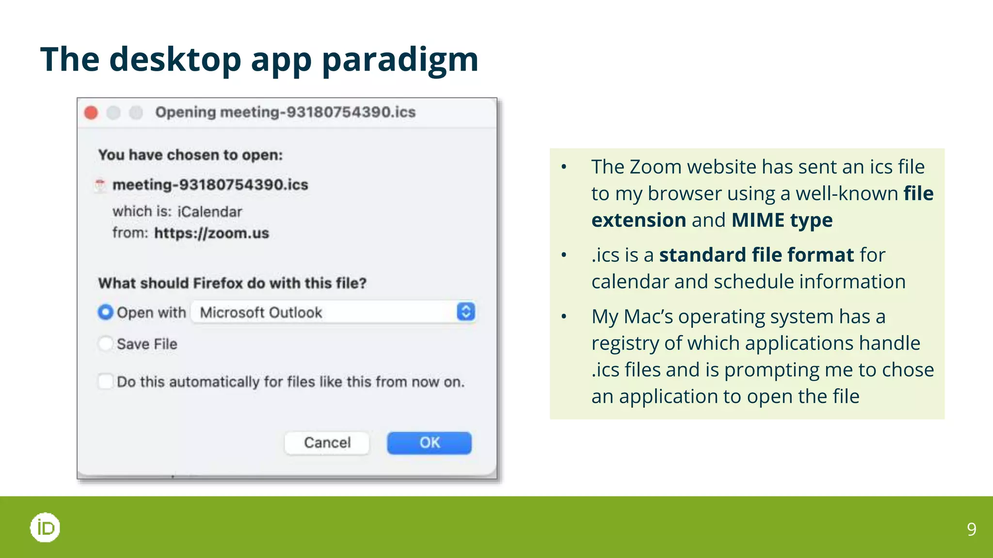 The desktop app paradigm
9
• The Zoom website has sent an ics file
to my browser using a well-known file
extension and MIME type
• .ics is a standard file format for
calendar and schedule information
• My Mac’s operating system has a
registry of which applications handle
.ics files and is prompting me to chose
an application to open the file
 