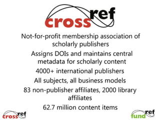 Not-for-profit membership association of
scholarly publishers
Assigns DOIs and maintains central
metadata for scholarly content
4000+ international publishers
All subjects, all business models
83 non-publisher affiliates, 2000 library
affiliates
62.7 million content items

 