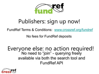 Publishers: sign up now!
FundRef Terms & Conditions: www.crossref.org/fundref

No fees for FundRef deposits

Everyone else: no action required!
No need to “join” - querying freely
available via both the search tool and
FundRef API

 