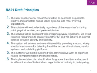 RA21 Draft Principles
1. The user experience for researchers will be as seamless as possible,
intuitive and consistent across varied systems, and meet evolving
expectations.
2. The solution will work effectively regardless of the researcher’s starting
point, physical location, and preferred device.
3. The solution will be consistent with emerging privacy regulations, will avoid
requiring researchers to create yet another ID, and will achieve an optimal
balance between security and usability.
4. The system will achieve end-to-end traceability, providing a robust, widely
adopted mechanism for detecting fraud that occurs at institutions, vendor
systems, and publishing platforms.
5. The customer will not be burdened with administrative work or expenses
related to implementation and maintenance.
6. The implementation plan should allow for gradual transition and account
for different levels of technical and organizational maturity in participating
19
RA21
 