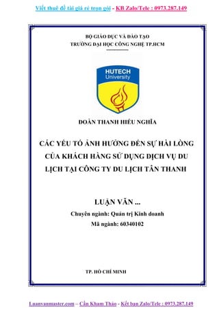 Viết thuê đề tài giá rẻ trọn gói - KB Zalo/Tele : 0973.287.149
Luanvanmaster.com – Cần Kham Thảo - Kết bạn Zalo/Tele : 0973.287.149
BỘ GIÁO DỤC VÀ ĐÀO TẠO
TRƯỜNG ĐẠI HỌC CÔNG NGHỆ TP.HCM
---------------
ĐOÀN THANH HIẾU NGHĨA
CÁC YẾU TỐ ẢNH HƯỞNG ĐẾN SỰ HÀI LÒNG
CỦA KHÁCH HÀNG SỬ DỤNG DỊCH VỤ DU
LỊCH TẠI CÔNG TY DU LỊCH TÂN THANH
LUẬN VĂN ...
Chuyên ngành: Quản trị Kinh doanh
Mã ngành: 60340102
TP. HỒ CHÍ MINH
 