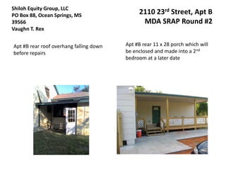 Shiloh Equity Group, LLC
PO Box 88, Ocean Springs, MS                  2110 23rd Street, Apt B
39566                                          MDA SRAP Round #2
Vaughn T. Rex


Apt #B rear roof overhang falling down   Apt #B rear 11 x 28 porch which will
before repairs                           be enclosed and made into a 2nd
                                         bedroom at a later date
 
