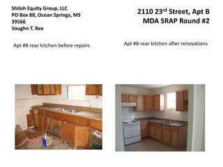 Shiloh Equity Group, LLC
PO Box 88, Ocean Springs, MS              2110 23rd Street, Apt B
39566                                      MDA SRAP Round #2
Vaughn T. Rex


Apt #B rear kitchen before repairs   Apt #B rear kitchen after renovations
 