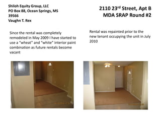 Shiloh Equity Group, LLC
PO Box 88, Ocean Springs, MS                    2110 23rd Street, Apt B
39566                                            MDA SRAP Round #2
Vaughn T. Rex


Since the rental was completely            Rental was repainted prior to the
remodeled in May 2009 I have started to    new tenant occupying the unit in July
use a “wheat” and “white” interior paint   2010
combination as future rentals become
vacant
 