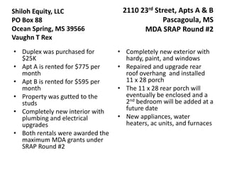 Shiloh Equity, LLC                 2110 23rd Street, Apts A & B
PO Box 88                                       Pascagoula, MS
Ocean Spring, MS 39566                   MDA SRAP Round #2
Vaughn T Rex
• Duplex was purchased for        • Completely new exterior with
  $25K                              hardy, paint, and windows
• Apt A is rented for $775 per    • Repaired and upgrade rear
  month                             roof overhang and installed
• Apt B is rented for $595 per      11 x 28 porch
  month                           • The 11 x 28 rear porch will
• Property was gutted to the        eventually be enclosed and a
  studs                             2nd bedroom will be added at a
• Completely new interior with      future date
  plumbing and electrical         • New appliances, water
  upgrades                          heaters, ac units, and furnaces
• Both rentals were awarded the
  maximum MDA grants under
  SRAP Round #2
 