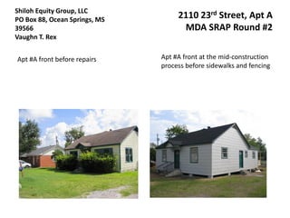 Shiloh Equity Group, LLC
PO Box 88, Ocean Springs, MS        2110 23rd Street, Apt A
39566                                MDA SRAP Round #2
Vaughn T. Rex


Apt #A front before repairs    Apt #A front at the mid-construction
                               process before sidewalks and fencing
 