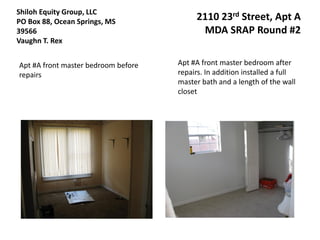 Shiloh Equity Group, LLC
PO Box 88, Ocean Springs, MS              2110 23rd Street, Apt A
39566                                      MDA SRAP Round #2
Vaughn T. Rex


Apt #A front master bedroom before   Apt #A front master bedroom after
repairs                              repairs. In addition installed a full
                                     master bath and a length of the wall
                                     closet
 