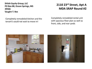 Shiloh Equity Group, LLC
PO Box 88, Ocean Springs, MS                2110 23rd Street, Apt A
39566                                        MDA SRAP Round #2
Vaughn T. Rex


Completely remodeled kitchen and the   Completely remodeled rental unit
tenant’s could not wait to move in!    with spacious floor plan as well as
                                       front, side, and rear yards
 