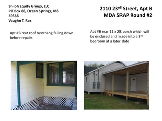 Shiloh Equity Group, LLC
PO Box 88, Ocean Springs, MS                  2110 23rd Street, Apt B
39566                                          MDA SRAP Round #2
Vaughn T. Rex


Apt #B rear roof overhang falling down   Apt #B rear 11 x 28 porch which will
before repairs                           be enclosed and made into a 2nd
                                         bedroom at a later date
 