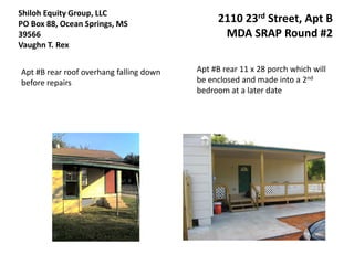 Shiloh Equity Group, LLC
PO Box 88, Ocean Springs, MS                  2110 23rd Street, Apt B
39566                                          MDA SRAP Round #2
Vaughn T. Rex


Apt #B rear roof overhang falling down   Apt #B rear 11 x 28 porch which will
before repairs                           be enclosed and made into a 2nd
                                         bedroom at a later date
 