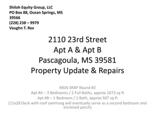 Shiloh Equity Group, LLC
PO Box 88, Ocean Springs, MS
39566
(228) 238 – 9979
Vaughn T. Rex

                2110 23rd Street
                  Apt A & Apt B
              Pascagoula, MS 39581
            Property Update & Repairs
                            MDA SRAP Round #2
            Apt #A – 3 Bedrooms / 2 Full Baths, approx 1073 sq ft
               Apt #B – 1 Bedroom / 1 Bath, approx 507 sq ft
(11x28 Deck with roof overhang will eventually serve as a second bedroom and
                              enclosed porch)
 