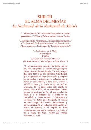 26/7/15 18:44SHILOH EL ALMA DEL MESÍAS
Pàgina 1 de 53http://www.testimonios-de-un-discipulo.com/Shiloh-el-Alma-del-Mesias.html
SHILOH
EL ALMA DEL MESÍAS
La Neshamáh de la Neshamáh de Moisés
"... Moshe himself will reincarnate and return in the last
generation,..." ("Gate of Reincarnations", Isaac Luria).
"... Moisés mismo reencarnará... en la última generación..."
("La Puerta de las Reencarnaciones", de Isaac Luria).
¡Ahora estamos en los tiempos de "la última generación"!
"... la Simiente de la Mujer
& el Profeta
& Shilóh
hablaron por medio de Moisés."
(Sir Isaac Newton, "Our religion to Iesus Christ.")
"7 ¡Ah, cuán grande es aquel día! tanto, que no
hay otro semejante á él: tiempo de angustia para
Jacob; mas de ella será librado. 8 Y será en aquel
día, dice YHVH de los Ejércitos [Celestiales],
que Yo quebraré su yugo de tu cuello, y romperé
tus coyundas, y extraños no lo volverán más á
poner en servidumbre, 9 Sino que servirán á
YHVH su Dios, y á David su rey, el cual les
levantaré. 10 Tú pues, siervo mío Jacob, no
temas, dice YHVH, ni te atemorices, Israel:
porque he aquí que Yo Soy el que te salvo de
lejos, y á tu simiente de la tierra de su
cautividad; y Jacob tornará, y descansará y
sosegará, y no habrá quien le espante. 11 Porque
Yo Soy contigo, dice YHVH, para salvarte: y
haré consumación en todas las gentes entre las
cuales te esparcí; en ti empero no haré
consumación, sino que te castigaré con juicio, y
no te talaré del todo." (Libro del Profeta
Jeremías 30:7-11).
 