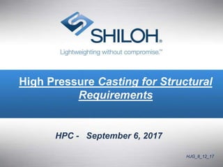 © All material copyright Shiloh and should be considered confidential and not for distribution. 1
High Pressure Casting for Structural
Requirements
HPC - September 6, 2017
HJG_8_12_17
 