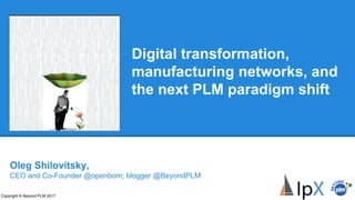 Digital transformation,
manufacturing networks, and
the next PLM paradigm shift
Copyright © Beyond PLM 2017
Oleg Shilovitsky,
CEO and Co-Founder @openbom; blogger @BeyondPLM
 