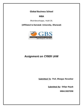 Global Business School 
MBA 
Bhairidevarkoppa, Hubli-26. 
(Affiliated to Karnatak University, Dharwad) 
Assignment on CYBER LAW 
Submitted To: Prof, Bhargav Revankar 
Submitted By: Shilpa Nayak 
MBA13007098 
 