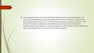  Some people are struck by the similarities between these psychotherapies and
some by their differences. Are they adaptations of the same basic model or new
and original approaches? It is a bit like deciding whether a glass is half full or half
empty. Therapists usually stress the differences and the unique therapeutic
mechanisms in their approach. Psychoanalysts and CBT therapists have traditionally
had very little positive to say about each other’s practice.
 