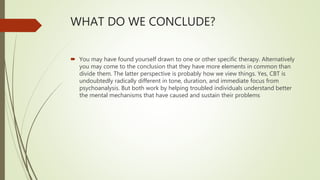 WHAT DO WE CONCLUDE?
 You may have found yourself drawn to one or other specific therapy. Alternatively
you may come to the conclusion that they have more elements in common than
divide them. The latter perspective is probably how we view things. Yes, CBT is
undoubtedly radically different in tone, duration, and immediate focus from
psychoanalysis. But both work by helping troubled individuals understand better
the mental mechanisms that have caused and sustain their problems
 