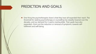 PREDICTION AND GOALS
 One thing the psychotherapies share is that they have all expanded their reach. The
threshold for seeking psychotherapy or counselling has steadily lowered over the
decades, and our demand for it seems inexhaustible. Their goals have also
expanded—from just the reduction or removal of symptoms, towards self-
fulfilment and well-being.
 