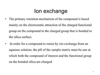 Ion exchange
• The primary retention mechanism of the compound is based
mainly on the electrostatic attraction of the charged functional
group on the compound to the charged group that is bonded to
the silica surface.
• In order for a compound to retain by ion exchange from an
aqueous solution, the pH of the sample matrix must be one at
which both the compound of interest and the functional group
on the bonded silica are charged.
12
 