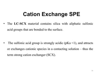 Cation Exchange SPE
• The LC-SCX material contains silica with aliphatic sulfonic
acid groups that are bonded to the surface.
• The sulfonic acid group is strongly acidic (pKa <1), and attracts
or exchanges cationic species in a contacting solution – thus the
term strong cation exchanger (SCX).
16
 