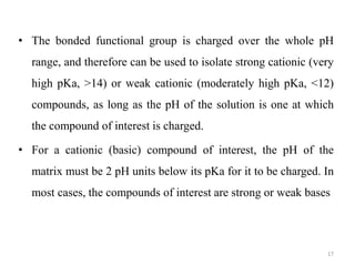 • The bonded functional group is charged over the whole pH
range, and therefore can be used to isolate strong cationic (very
high pKa, >14) or weak cationic (moderately high pKa, <12)
compounds, as long as the pH of the solution is one at which
the compound of interest is charged.
• For a cationic (basic) compound of interest, the pH of the
matrix must be 2 pH units below its pKa for it to be charged. In
most cases, the compounds of interest are strong or weak bases
17
 