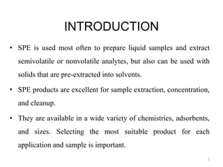 INTRODUCTION
• SPE is used most often to prepare liquid samples and extract
semivolatile or nonvolatile analytes, but also can be used with
solids that are pre-extracted into solvents.
• SPE products are excellent for sample extraction, concentration,
and cleanup.
• They are available in a wide variety of chemistries, adsorbents,
and sizes. Selecting the most suitable product for each
application and sample is important.
2
 