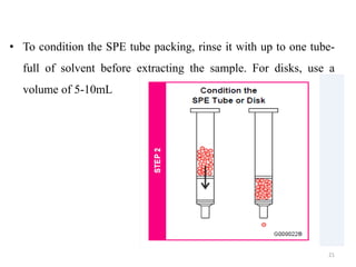 • To condition the SPE tube packing, rinse it with up to one tube-
full of solvent before extracting the sample. For disks, use a
volume of 5-10mL
21
 
