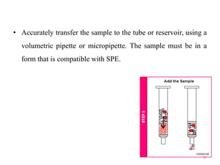 • Accurately transfer the sample to the tube or reservoir, using a
volumetric pipette or micropipette. The sample must be in a
form that is compatible with SPE.
22
 